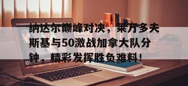 九游体育-包含纳达尔巅峰对决，莱万多夫斯基与50激战加拿大队分钟，精彩发挥胜负难料！的词条