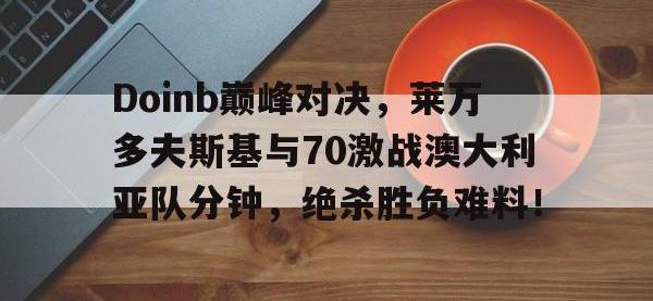 九游娱乐-Doinb巅峰对决，莱万多夫斯基与70激战澳大利亚队分钟，绝杀胜负难料！的简单介绍
